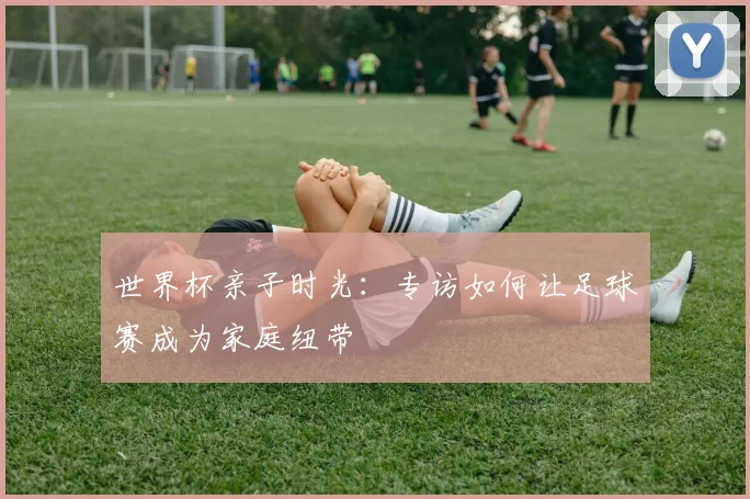 世界杯亲子时光：专访如何让足球赛成为家庭纽带