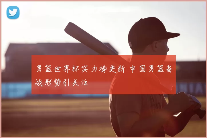 男篮世界杯实力榜更新 中国男篮备战形势引关注