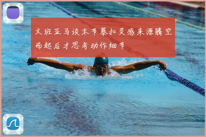 文班亚马谈末节暴扣灵感来源腾空而起后才思考动作细节