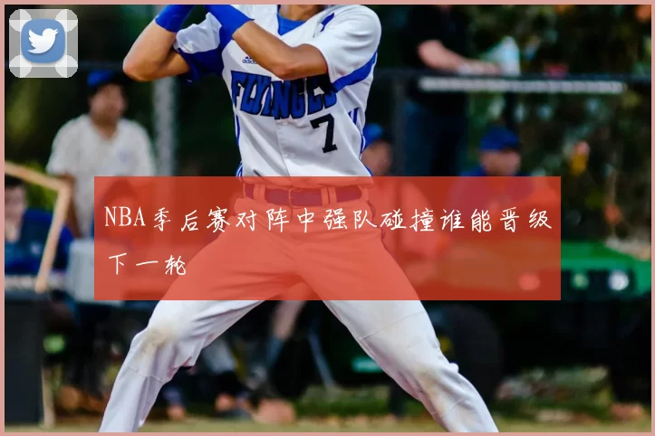 NBA季后赛对阵中强队碰撞谁能晋级下一轮