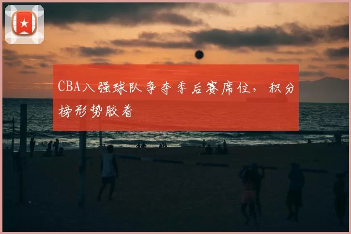 CBA八强球队争夺季后赛席位,积分榜形势胶着