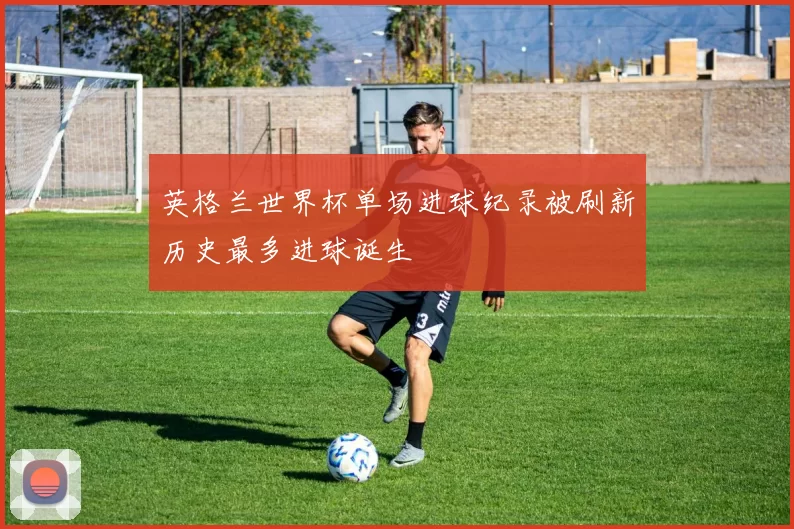 英格兰世界杯单场进球纪录被刷新历史最多进球诞生