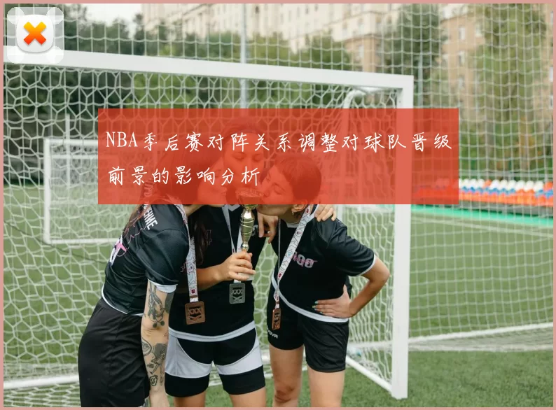 NBA季后赛对阵关系调整对球队晋级前景的影响分析