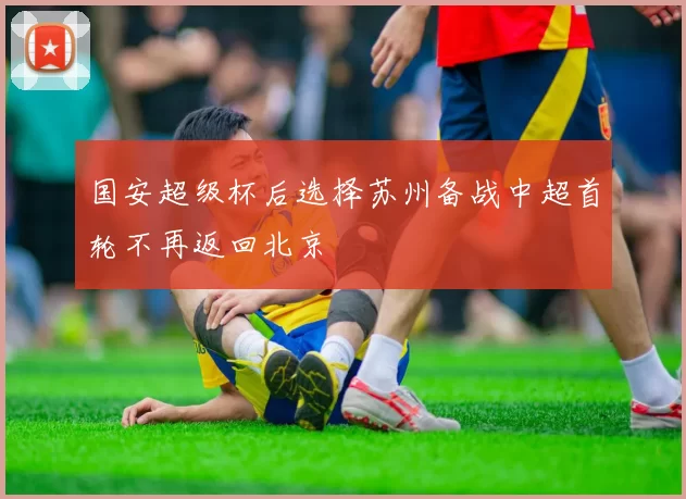 国安超级杯后选择苏州备战中超首轮不再返回北京