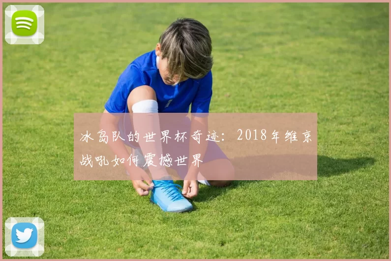 冰岛队的世界杯奇迹:2018年维京战吼如何震撼世界
