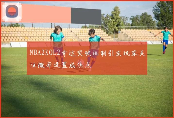 NBA2KOL2幸运突破机制引发玩家关注概率设置成焦点