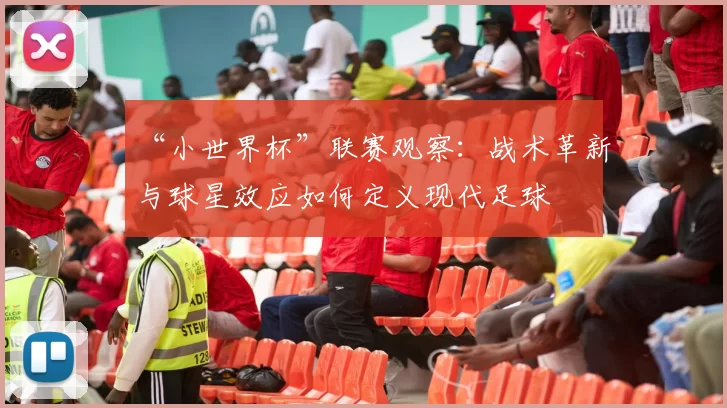 “小世界杯”联赛观察：战术革新与球星效应如何定义现代足球