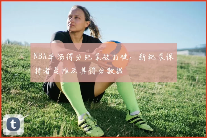 NBA单场得分纪录被打破,新纪录保持者是谁及其得分数据