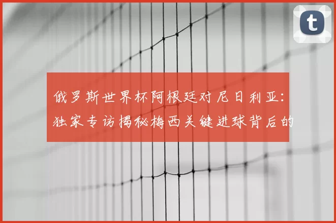 俄罗斯世界杯阿根廷对尼日利亚：独家专访揭秘梅西关键进球背后的战术