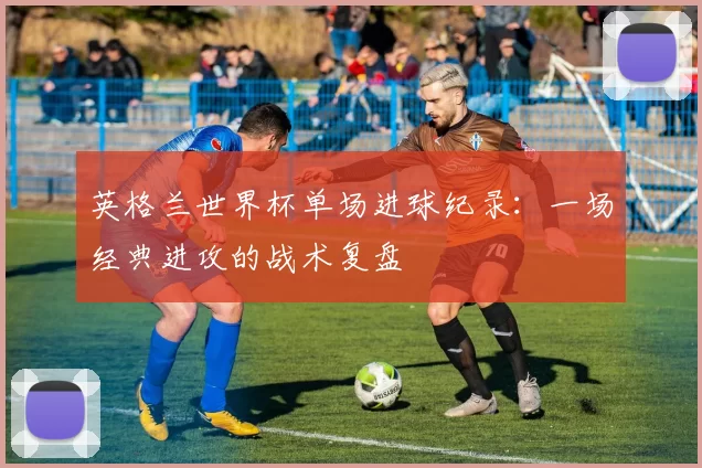 英格兰世界杯单场进球纪录：一场经典进攻的战术复盘