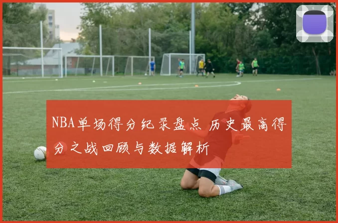 NBA单场得分纪录盘点 历史最高得分之战回顾与数据解析