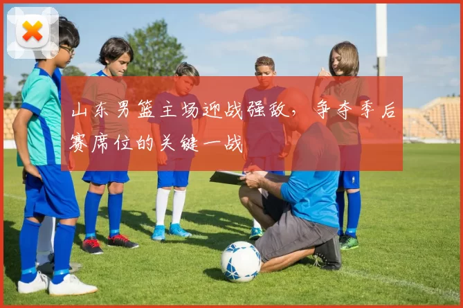 山东男篮主场迎战强敌，争夺季后赛席位的关键一战