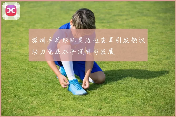 深圳乒乓球队灵活性变革引发热议助力竞技水平提升与发展
