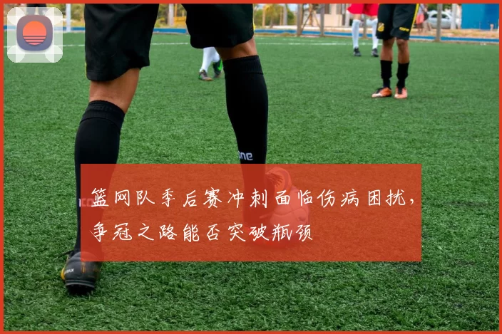 篮网队季后赛冲刺面临伤病困扰,争冠之路能否突破瓶颈