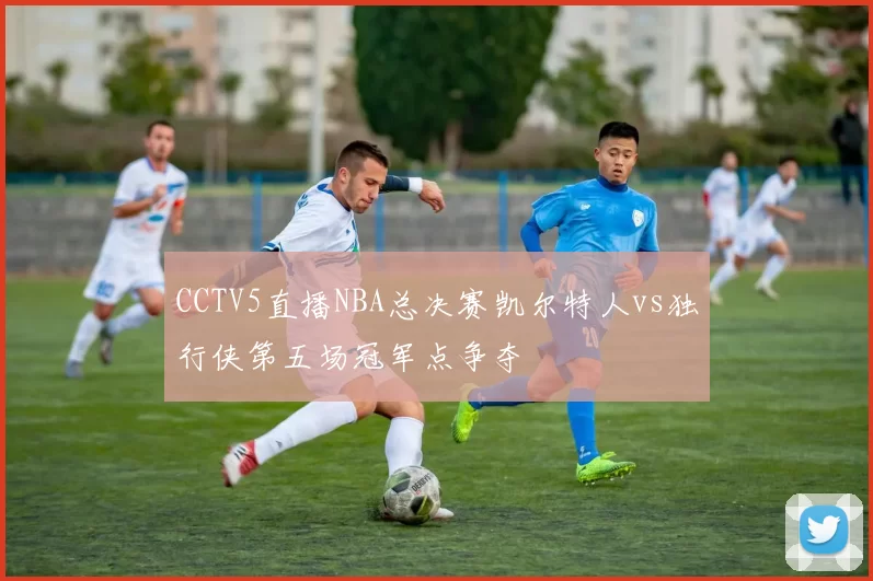CCTV5直播NBA总决赛凯尔特人vs独行侠第五场冠军点争夺