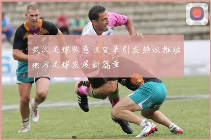 武汉足球队意识变革引发热议推动地方足球发展新篇章