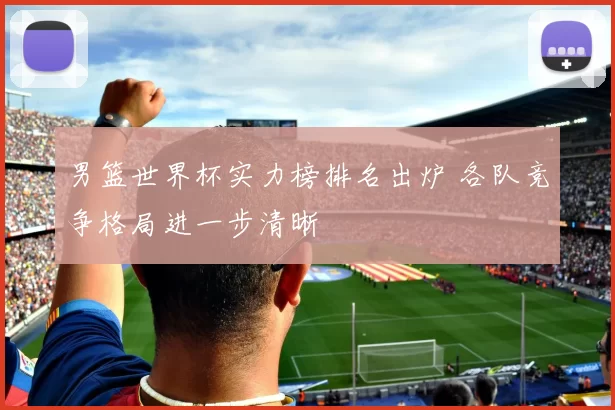 男篮世界杯实力榜排名出炉 各队竞争格局进一步清晰