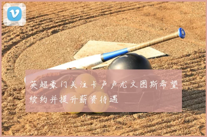 英超豪门关注卡卢卢尤文图斯希望续约并提升薪资待遇