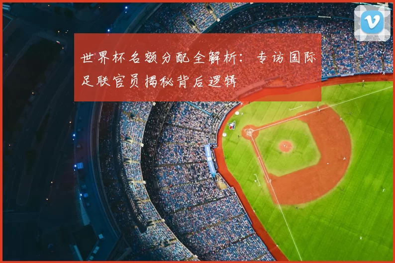 世界杯名额分配全解析:专访国际足联官员揭秘背后逻辑