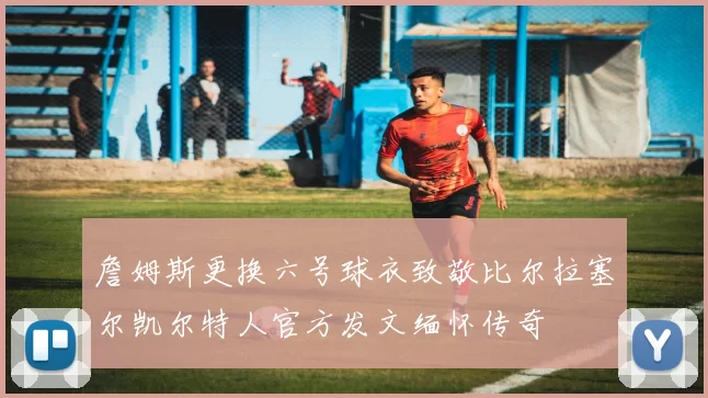 詹姆斯更换六号球衣致敬比尔拉塞尔凯尔特人官方发文缅怀传奇