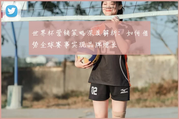 世界杯营销策略深度解析：如何借势全球赛事实现品牌增长