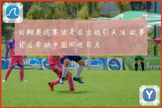 刘翔奥运赛场是否出战引关注 故事背后牵动中国田径目光