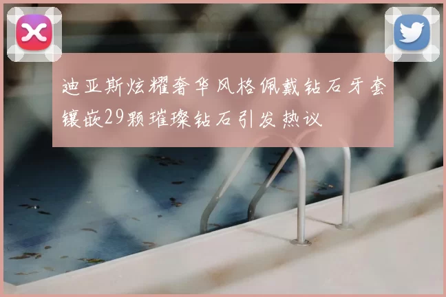 迪亚斯炫耀奢华风格佩戴钻石牙套镶嵌29颗璀璨钻石引发热议