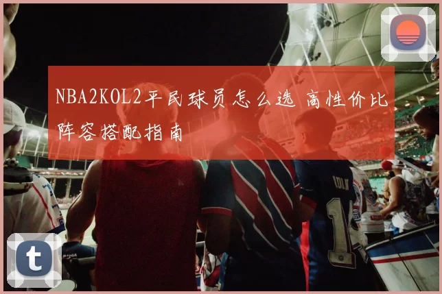 NBA2KOL2平民球员怎么选 高性价比阵容搭配指南