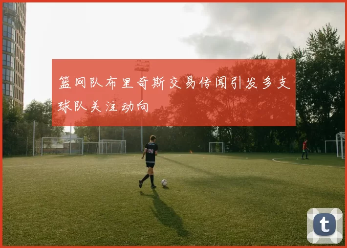 篮网队布里奇斯交易传闻引发多支球队关注动向