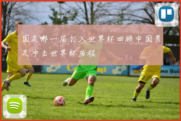 国足哪一届打入世界杯回顾中国男足冲击世界杯历程