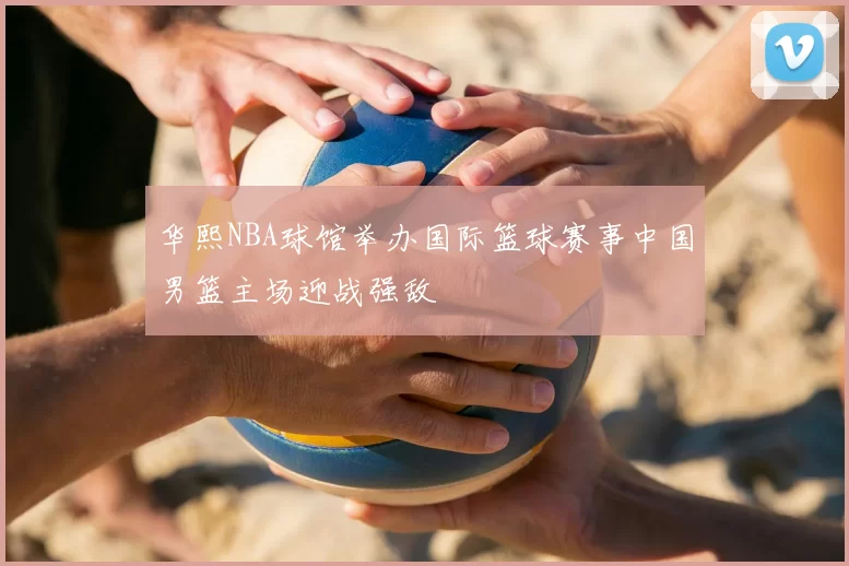 华熙NBA球馆举办国际篮球赛事中国男篮主场迎战强敌