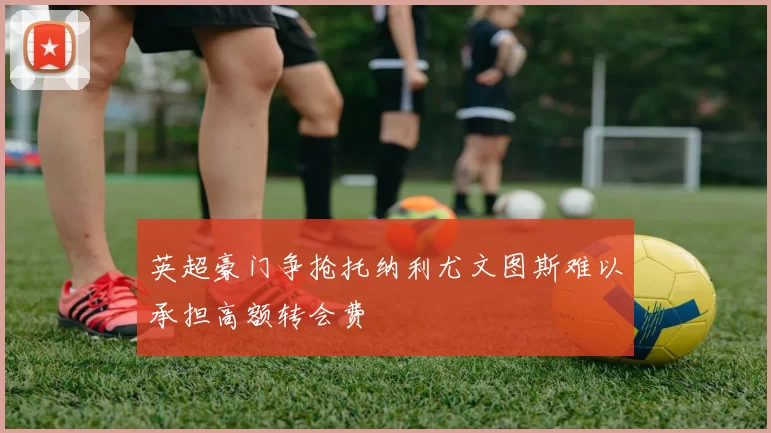 英超豪门争抢托纳利尤文图斯难以承担高额转会费