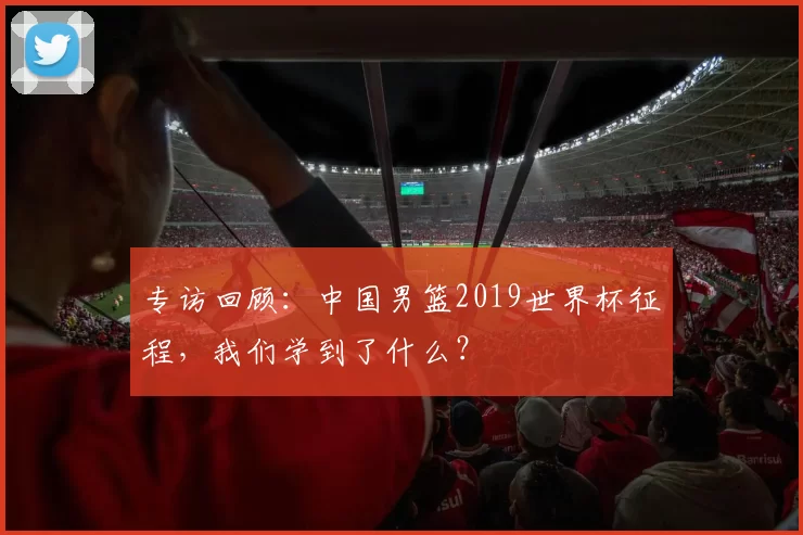 专访回顾:中国男篮2019世界杯征程,我们学到了什么?