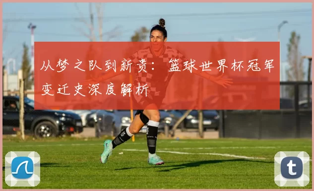 从梦之队到新贵：篮球世界杯冠军变迁史深度解析