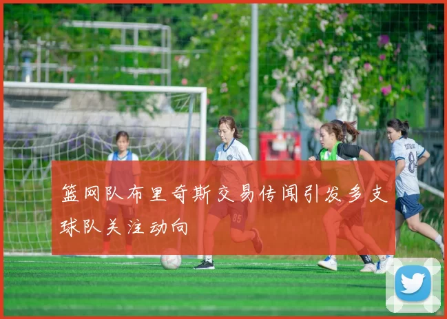 篮网队布里奇斯交易传闻引发多支球队关注动向
