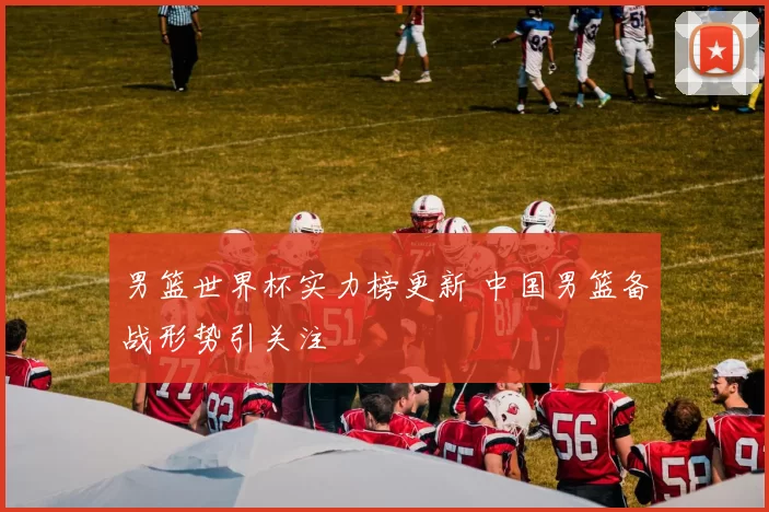 男篮世界杯实力榜更新 中国男篮备战形势引关注