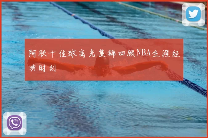 阿联十佳球高光集锦回顾NBA生涯经典时刻