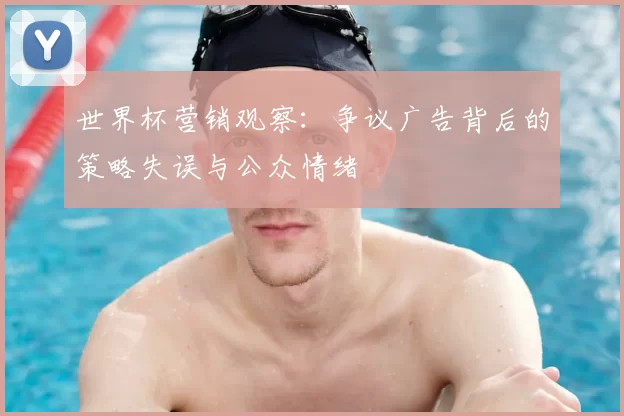 世界杯营销观察:争议广告背后的策略失误与公众情绪