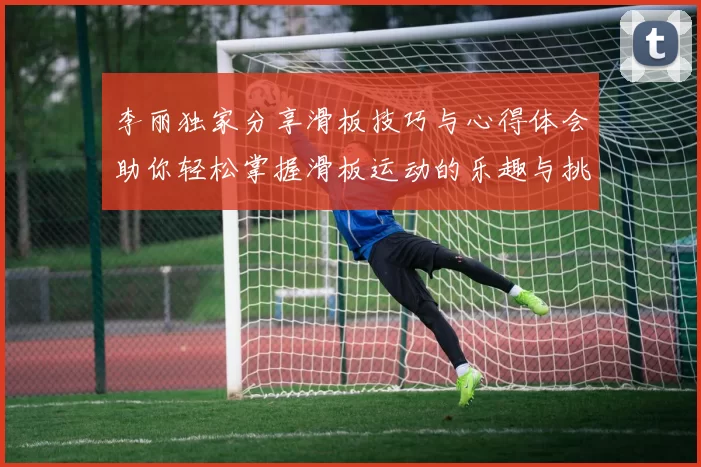 李丽独家分享滑板技巧与心得体会助你轻松掌握滑板运动的乐趣与挑战