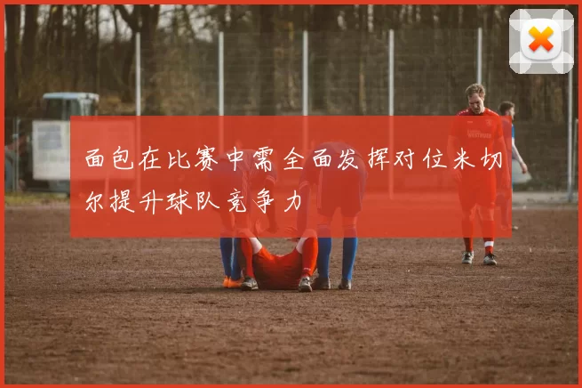 面包在比赛中需全面发挥对位米切尔提升球队竞争力