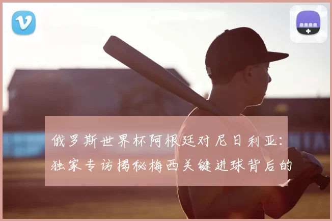 俄罗斯世界杯阿根廷对尼日利亚:独家专访揭秘梅西关键进球背后的战术