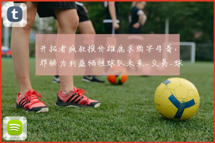 开拓者疯狂报价雄鹿求购字母哥,邓顿为利益牺牲球队未来_交易_球员_克林根