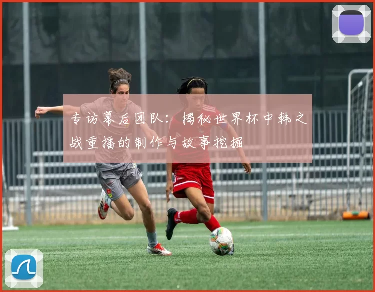 专访幕后团队：揭秘世界杯中韩之战重播的制作与故事挖掘
