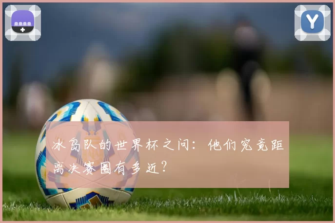 冰岛队的世界杯之问:他们究竟距离决赛圈有多近?