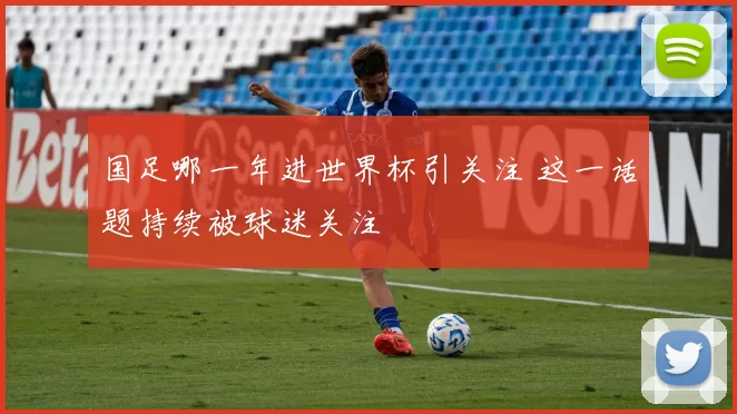 国足哪一年进世界杯引关注 这一话题持续被球迷关注