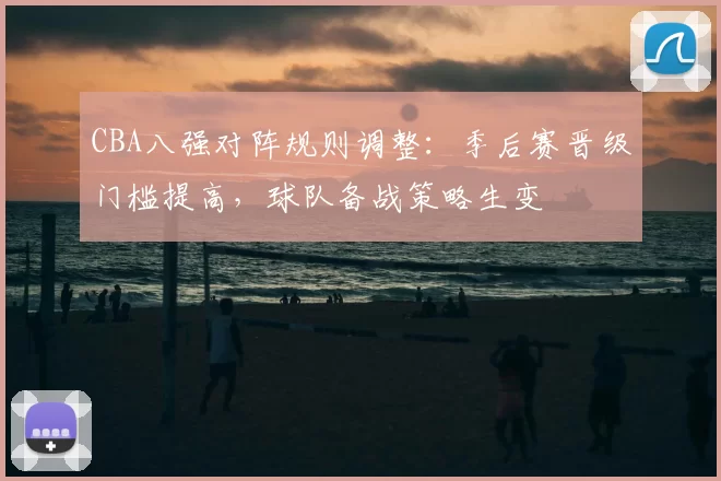 CBA八强对阵规则调整:季后赛晋级门槛提高,球队备战策略生变