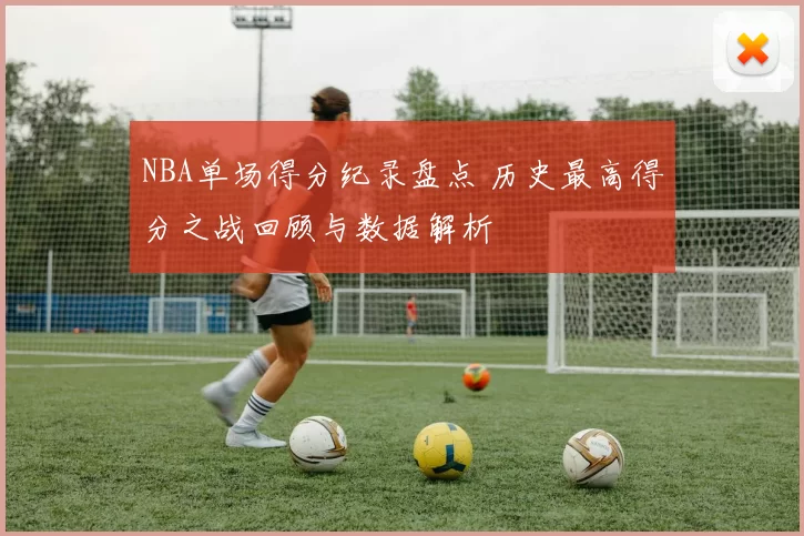 NBA单场得分纪录盘点 历史最高得分之战回顾与数据解析
