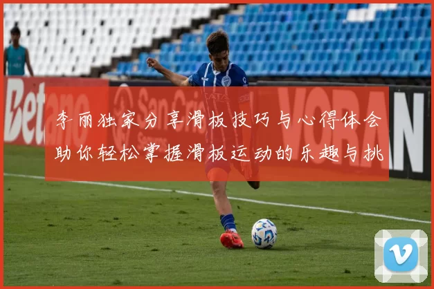 李丽独家分享滑板技巧与心得体会助你轻松掌握滑板运动的乐趣与挑战