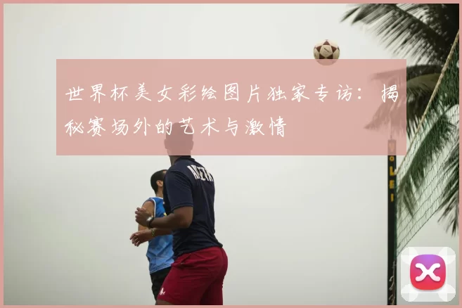 世界杯美女彩绘图片独家专访:揭秘赛场外的艺术与激情