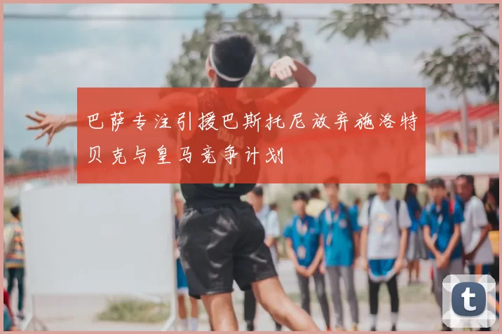 巴萨专注引援巴斯托尼放弃施洛特贝克与皇马竞争计划